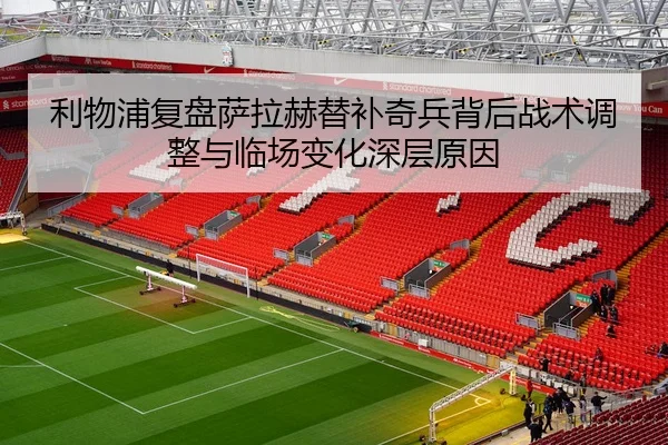利物浦复盘萨拉赫替补奇兵背后战术调整与临场变化深层原因