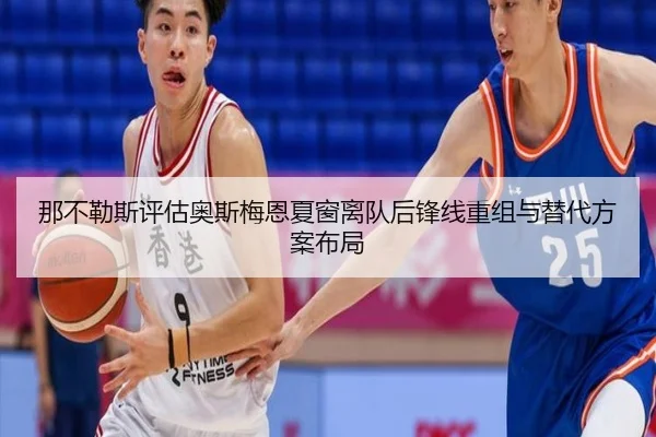 那不勒斯评估奥斯梅恩夏窗离队后锋线重组与替代方案布局