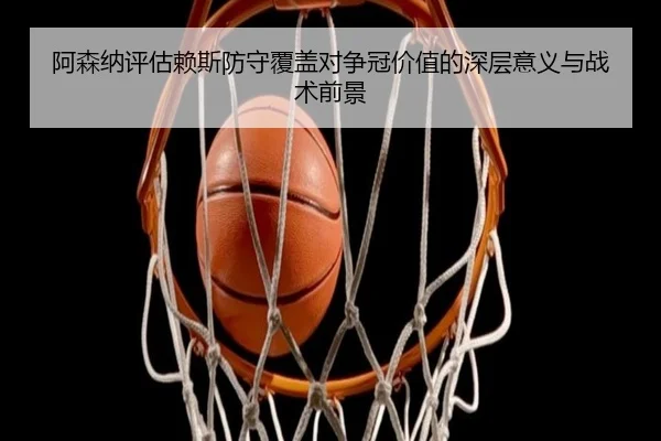 阿森纳评估赖斯防守覆盖对争冠价值的深层意义与战术前景
