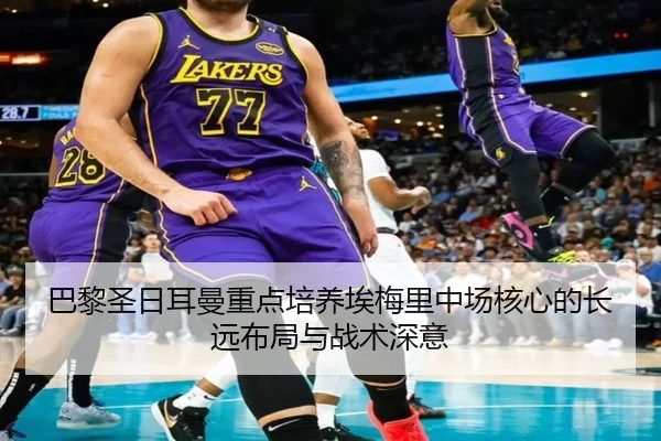 巴黎圣日耳曼重点培养埃梅里中场核心的长远布局与战术深意